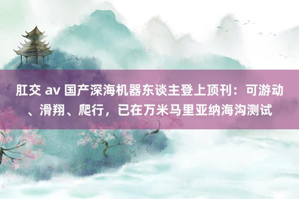 肛交 av 国产深海机器东谈主登上顶刊：可游动、滑翔、爬行，已在万米马里亚纳海沟测试