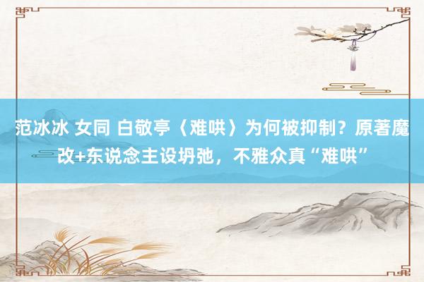 范冰冰 女同 白敬亭〈难哄〉为何被抑制？原著魔改+东说念主设坍弛，不雅众真“难哄”