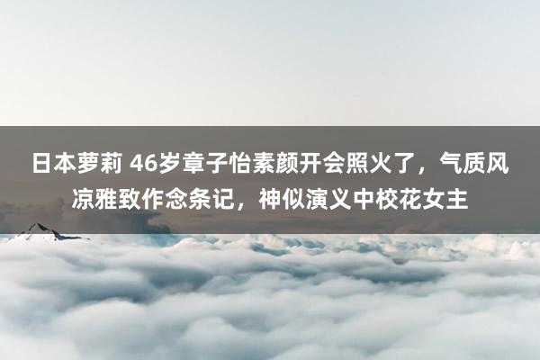 日本萝莉 46岁章子怡素颜开会照火了，气质风凉雅致作念条记，神似演义中校花女主