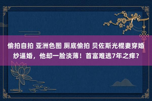 偷拍自拍 亚洲色图 厕底偷拍 贝佐斯光棍妻穿婚纱逼婚，他却一脸淡薄！首富难逃7年之痒？