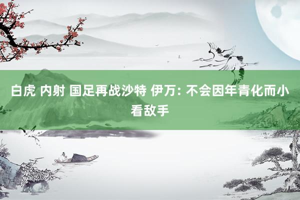 白虎 内射 国足再战沙特 伊万: 不会因年青化而小看敌手