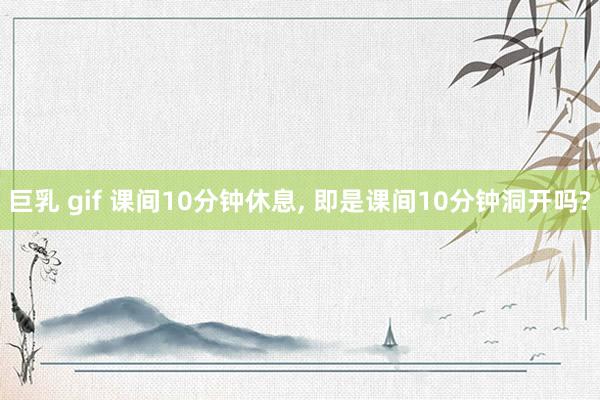 巨乳 gif 课间10分钟休息， 即是课间10分钟洞开吗?