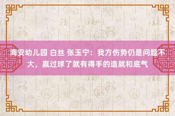 海安幼儿园 白丝 张玉宁：我方伤势仍是问题不大，赢过球了就有得手的造就和底气
