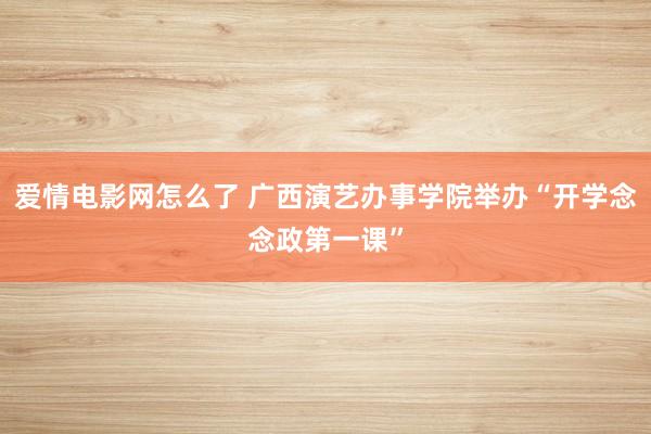 爱情电影网怎么了 广西演艺办事学院举办“开学念念政第一课”