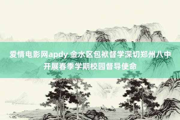 爱情电影网apdy 金水区包袱督学深切郑州八中开展春季学期校园督导使命