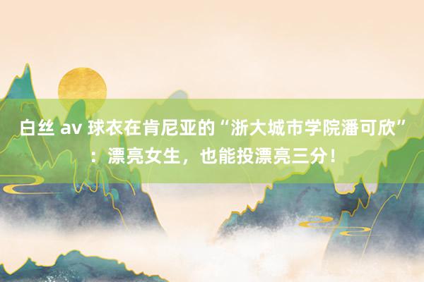 白丝 av 球衣在肯尼亚的“浙大城市学院潘可欣”：漂亮女生，也能投漂亮三分！