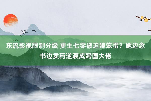 东流影视限制分级 更生七零被迫嫁笨蛋？她边念书边卖药逆袭成跨国大佬