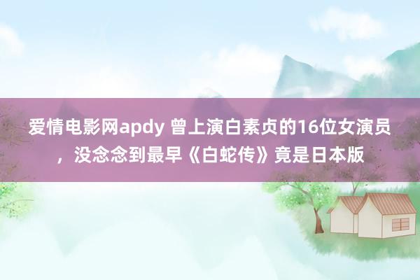 爱情电影网apdy 曾上演白素贞的16位女演员，没念念到最早《白蛇传》竟是日本版