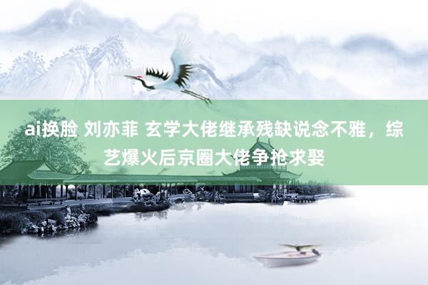 ai换脸 刘亦菲 玄学大佬继承残缺说念不雅，综艺爆火后京圈大佬争抢求娶