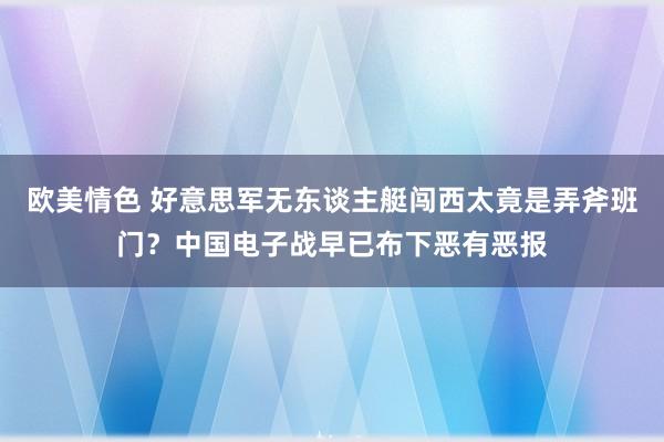 欧美情色 好意思军无东谈主艇闯西太竟是弄斧班门？中国电子战早已布下恶有恶报