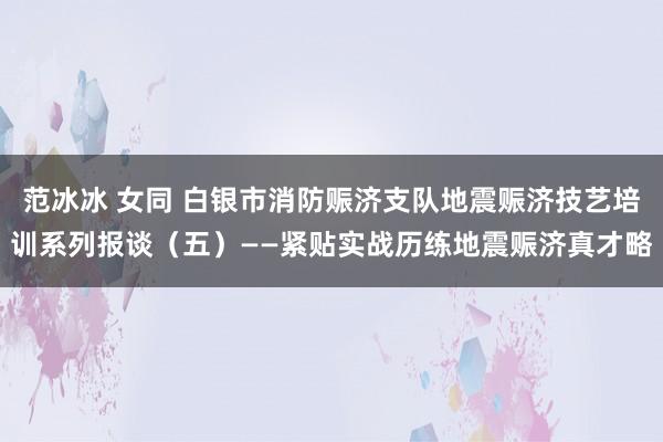 范冰冰 女同 白银市消防赈济支队地震赈济技艺培训系列报谈（五）——紧贴实战历练地震赈济真才略