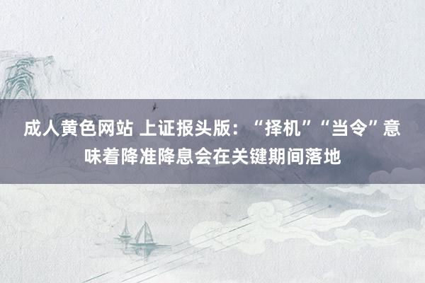 成人黄色网站 上证报头版：“择机”“当令”意味着降准降息会在关键期间落地