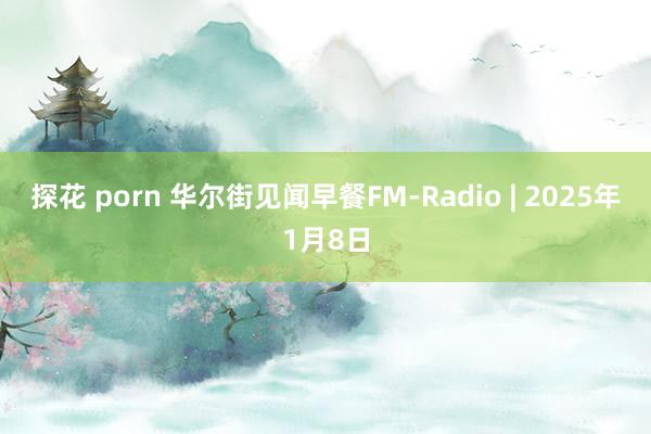 探花 porn 华尔街见闻早餐FM-Radio | 2025年1月8日
