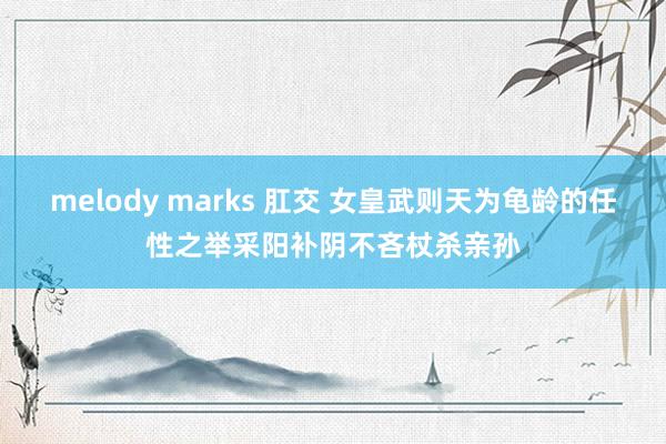 melody marks 肛交 女皇武则天为龟龄的任性之举采阳补阴不吝杖杀亲孙