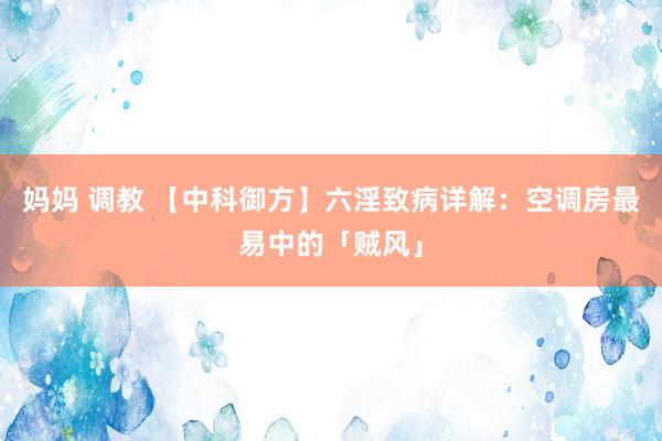 妈妈 调教 【中科御方】六淫致病详解：空调房最易中的「贼风」