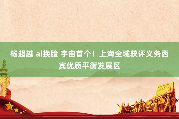 杨超越 ai换脸 宇宙首个！上海全域获评义务西宾优质平衡发展区