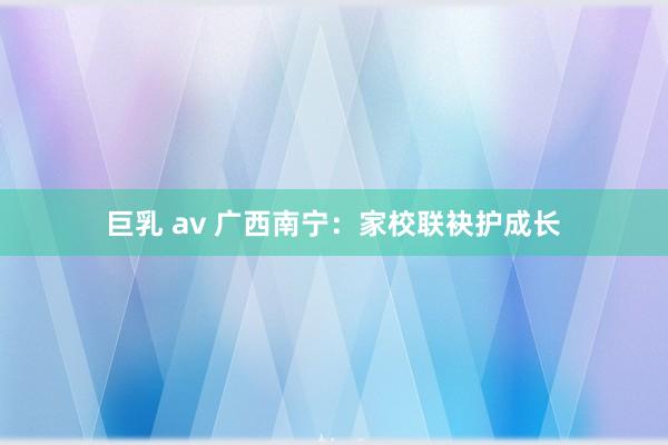 巨乳 av 广西南宁：家校联袂护成长