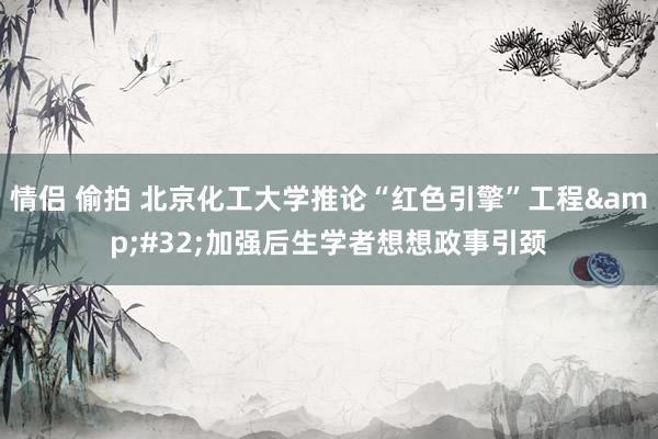 情侣 偷拍 北京化工大学推论“红色引擎”工程&#32;加强后生学者想想政事引颈
