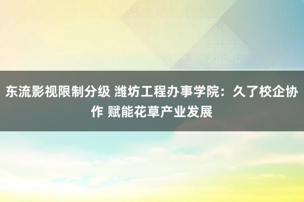 东流影视限制分级 潍坊工程办事学院：久了校企协作 赋能花草产业发展