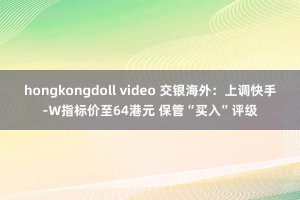 hongkongdoll video 交银海外：上调快手-W指标价至64港元 保管“买入”评级