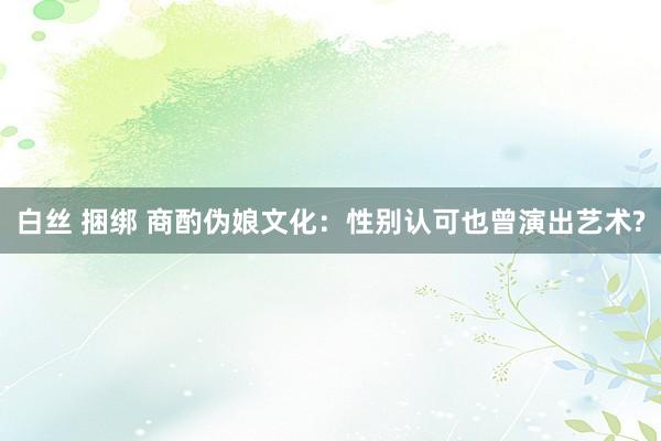 白丝 捆绑 商酌伪娘文化：性别认可也曾演出艺术?