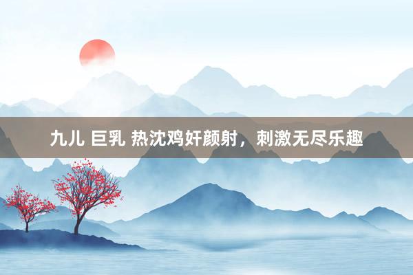 九儿 巨乳 热沈鸡奸颜射，刺激无尽乐趣