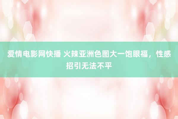 爱情电影网快播 火辣亚洲色图大一饱眼福，性感招引无法不平