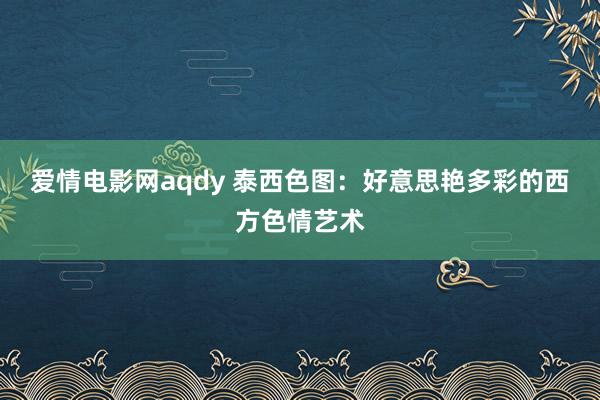 爱情电影网aqdy 泰西色图：好意思艳多彩的西方色情艺术