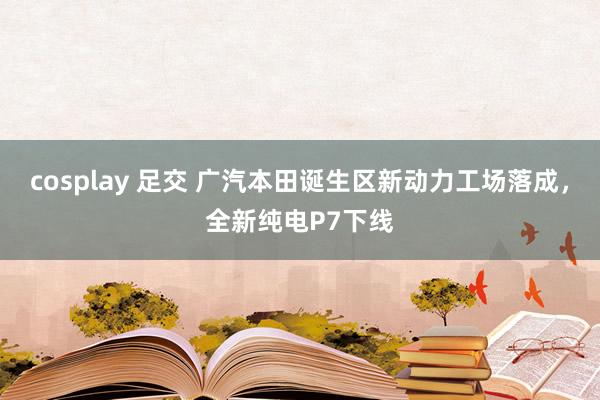 cosplay 足交 广汽本田诞生区新动力工场落成，全新纯电P7下线