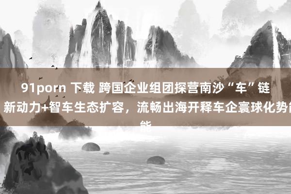 91porn 下载 跨国企业组团探营南沙“车”链：新动力+智车生态扩容，流畅出海开释车企寰球化势能