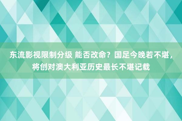 东流影视限制分级 能否改命？国足今晚若不堪，将创对澳大利亚历史最长不堪记载