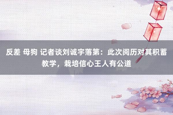 反差 母狗 记者谈刘诚宇落第：此次阅历对其积蓄教学，栽培信心王人有公道