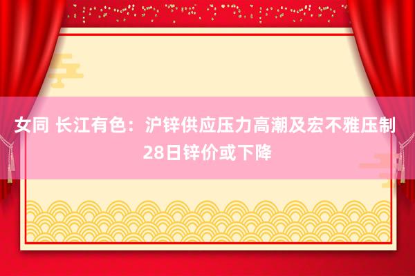 女同 长江有色：沪锌供应压力高潮及宏不雅压制 28日锌价或下降