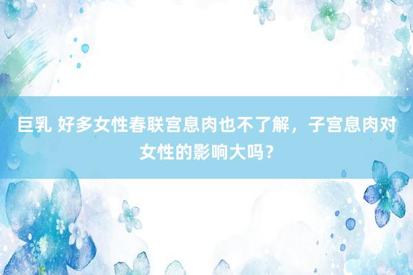 巨乳 好多女性春联宫息肉也不了解，子宫息肉对女性的影响大吗？