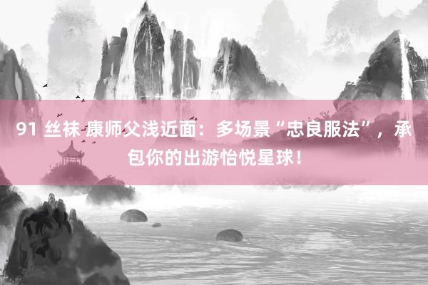 91 丝袜 康师父浅近面：多场景“忠良服法”，承包你的出游怡悦星球！