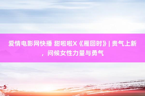爱情电影网快播 甜啦啦X《雁回时》| 贵气上新，问候女性力量与勇气