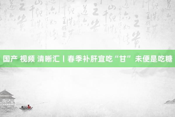国产 视频 清晰汇丨春季补肝宜吃“甘” 未便是吃糖