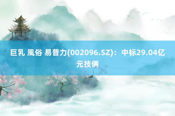 巨乳 風俗 易普力(002096.SZ)：中标29.04亿元技俩