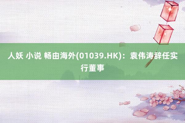 人妖 小说 畅由海外(01039.HK)：袁伟涛辞任实行董事
