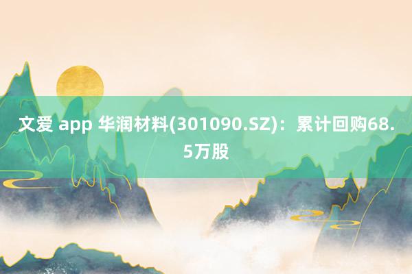 文爱 app 华润材料(301090.SZ)：累计回购68.5万股