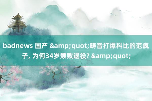 badnews 国产 &quot;畴昔打爆科比的范疯子， 为何34岁颓败退役? &quot;