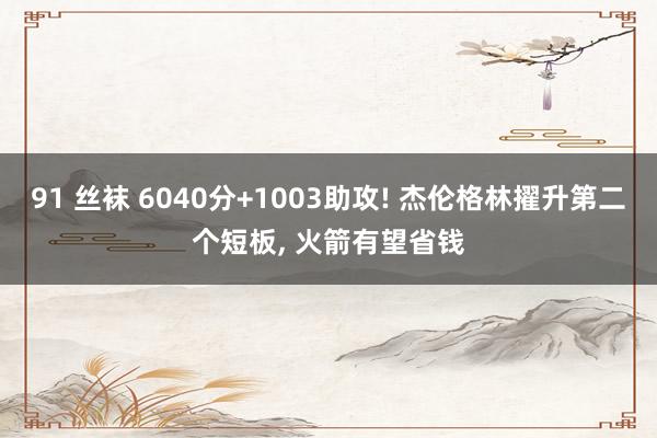 91 丝袜 6040分+1003助攻! 杰伦格林擢升第二个短板， 火箭有望省钱