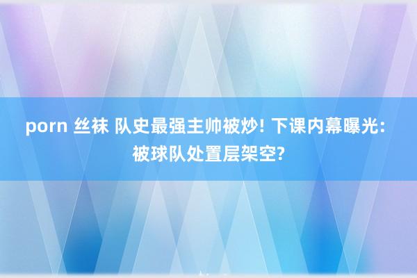 porn 丝袜 队史最强主帅被炒! 下课内幕曝光: 被球队处置层架空?