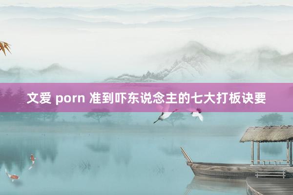 文爱 porn 准到吓东说念主的七大打板诀要