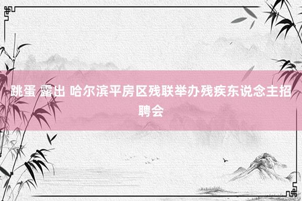 跳蛋 露出 哈尔滨平房区残联举办残疾东说念主招聘会