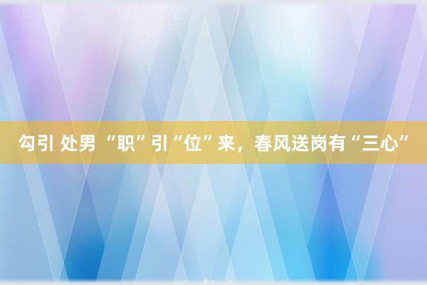 勾引 处男 “职”引“位”来，春风送岗有“三心”