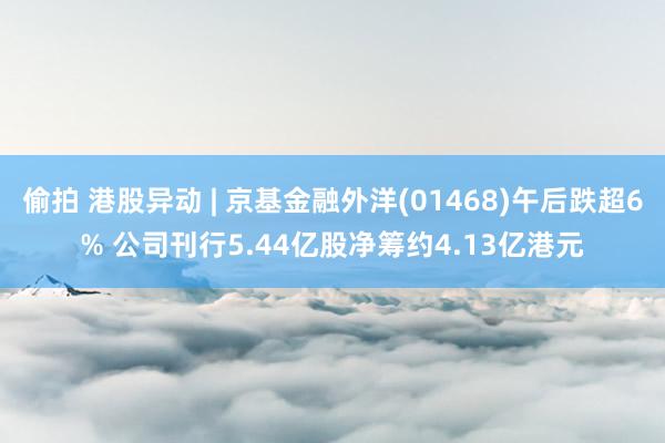 偷拍 港股异动 | 京基金融外洋(01468)午后跌超6% 公司刊行5.44亿股净筹约4.13亿港元