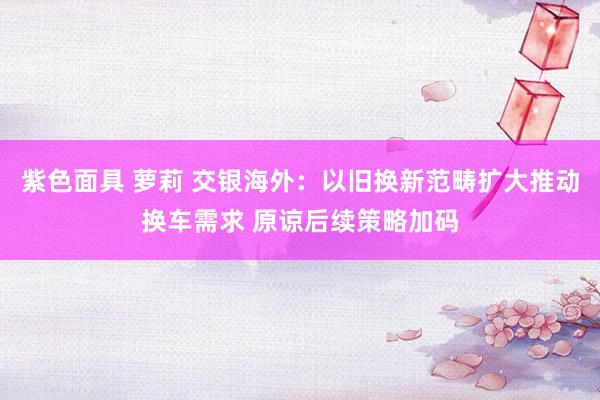 紫色面具 萝莉 交银海外：以旧换新范畴扩大推动换车需求 原谅后续策略加码