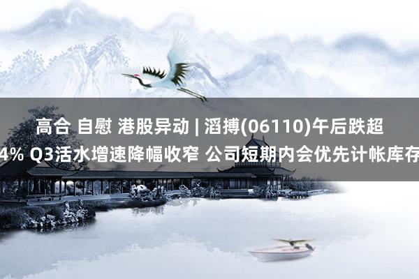高合 自慰 港股异动 | 滔搏(06110)午后跌超4% Q3活水增速降幅收窄 公司短期内会优先计帐库存