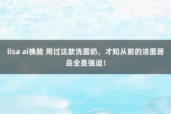 lisa ai换脸 用过这款洗面奶，才知从前的洁面居品全是强迫！